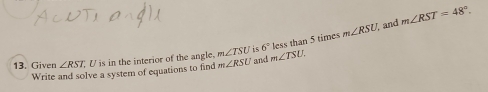 less than 5 times m∠ RSU and m∠ RST=48°. 
13. Given ∠ RST U is in the interior of the angle. m∠ TSU is 6° m∠ TSU. 
Write and solve a system of equations to find m∠ RSU and