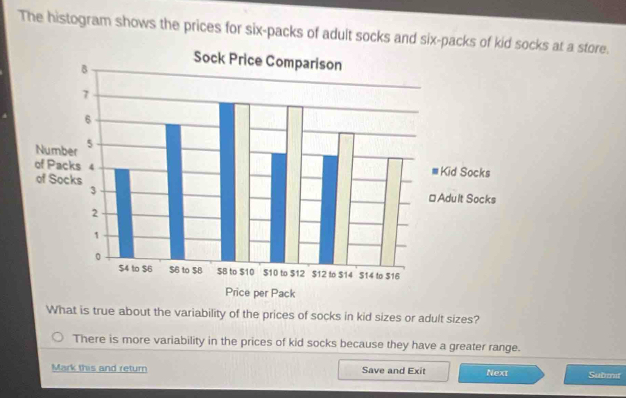 The histogram shows the prices for six-packs of adult socks and six-packscks at a store.
What is true about the variability of the prices of socks in kid sizes or adult sizes?
There is more variability in the prices of kid socks because they have a greater range.
Mark this and return Save and Exit Next Submit