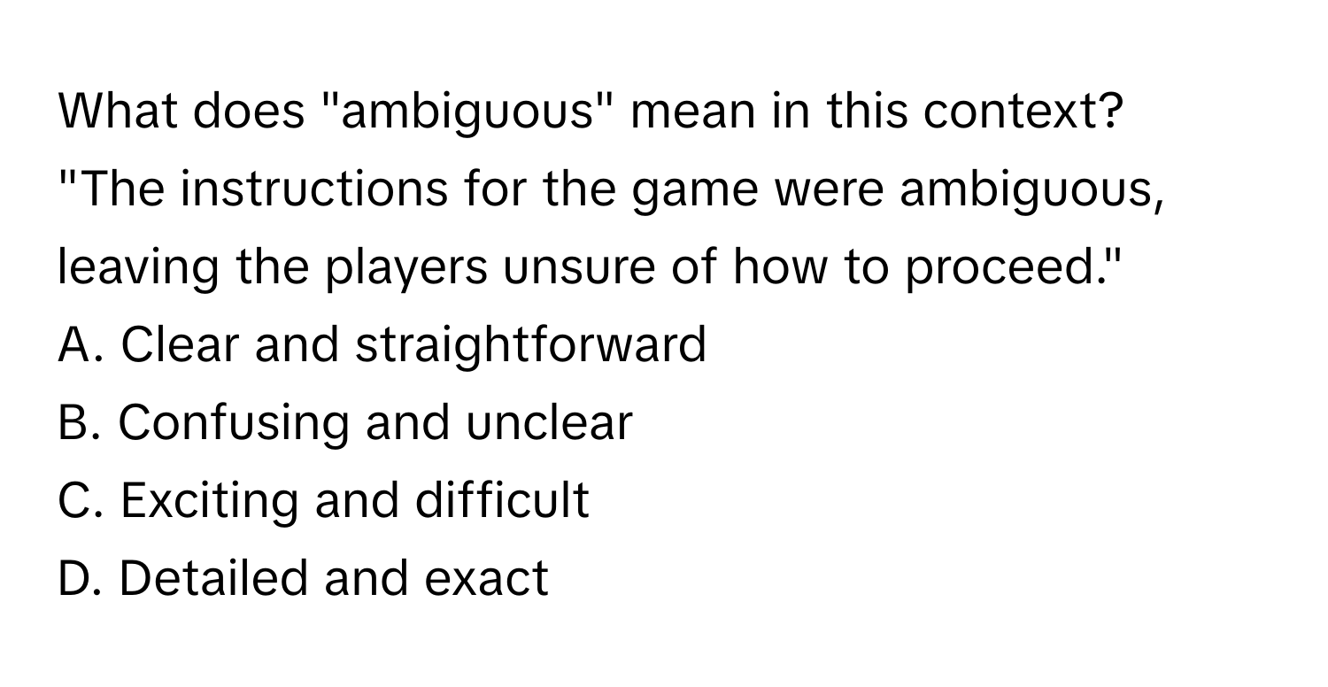 What does "ambiguous" mean in this context?

"The instructions for the game were ambiguous, leaving the players unsure of how to proceed." 
A. Clear and straightforward
B. Confusing and unclear
C. Exciting and difficult
D. Detailed and exact