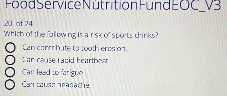 Food Service Nütrition Fund EOC _ V3
20 of 24
Which of the following is a risk of sports drinks?
Can contribute to tooth erosion.
Can cause rapid heartbeat.
Can lead to fatigue.
Can cause headache.