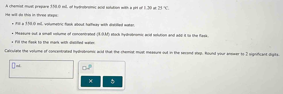 A chemist must prepare 550.0 mL of hydrobromic acid solution with a pH of 1.20 at 25°C. 
He will do this in three steps: 
Fill a 550.0 mL volumetric flask about halfway with distilled water. 
Measure out a small volume of concentrated (8.0M) stock hydrobromic acid solution and add it to the flask. 
Fill the flask to the mark with distilled water. 
Calculate the volume of concentrated hydrobromic acid that the chemist must measure out in the second step. Round your answer to 2 significant digits.
□ mL
□ * 10^□
×