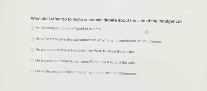 What did Luther do to invite academic debate about the sale of the indulgence?
He challenged Johann Tetzel to debate.
He refused to give the sacraments to anyone who purchased an indulgence.
He persuaded Prince Frederick the Wise to close the border.
He traveled to Rome to convince Pope Leo X to end the sale.
He wrote and published ninety-five theses about indulgences.