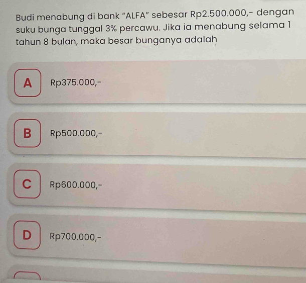 Budi menabung di bank “ALFA” sebesar Rp2.500.000,- dengan
suku bunga tunggal 3% percawu. Jika ia menabung selama 1
tahun 8 bulan, maka besar bunganya adalah
A Rp375.000,-
B Rp500.000,-
C Rp600.000,-
DRp700.000,-