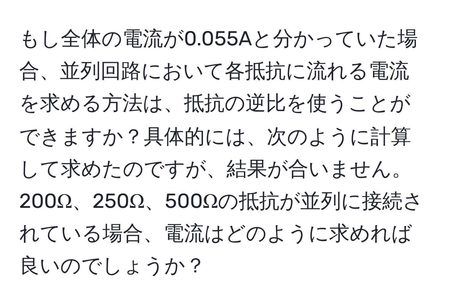 もし全体の電流が0.055Aと分かっていた場合、並列回路において各抵抗に流れる電流を求める方法は、抵抗の逆比を使うことができますか？具体的には、次のように計算して求めたのですが、結果が合いません。200Ω、250Ω、500Ωの抵抗が並列に接続されている場合、電流はどのように求めれば良いのでしょうか？