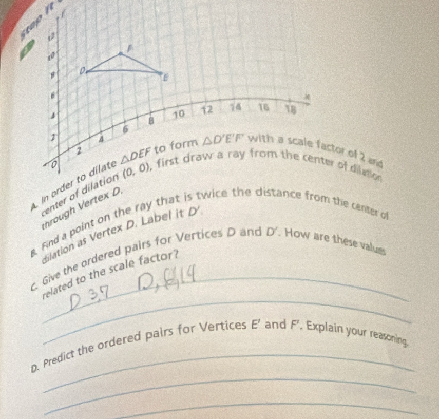 hrough Vertex D
Find a point on the ray thattwice the distance from the center o 
dilation as Vertex D. Label i D'. Give the ordered pairs for Vertices D and D'. How are these values
_
_related to the scale factor?
_
_
D. Predict the ordered pairs for Vertices E' and F'. Explain your reasoning
_