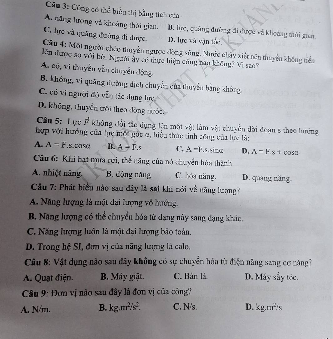 Công có thể biểu thị bằng tích của
A. năng lượng và khoảng thời gian. B. lực, quãng đường đi được và khoảng thời gian.
C. lực và quãng đường đi được. D. lực và vận tốc.
Câu 4: Một người chèo thuyền ngược dòng sông. Nước chảy xiết nên thuyền không tiến
lên được so với bờ. Người ấy có thực hiện công nào không? Vì sao?
A. có, vì thuyền vẫn chuyển động.
B. không, vì quãng đường dịch chuyển của thuyền bằng không.
C. có vì người đó vẫn tác dụng lực.
D. không, thuyền trôi theo dòng nước.
Câu 5: Lực vector F không đổi tác dụng lên một vật làm vật chuyền dời đoạn s theo hướng
hợp với hướng của lực một góc α, biểu thức tính công của lực là:
A. A=F. S.C osalpha B. A=F.s C. A=F.s.sinα D. A=F.s+cos alpha
Câu 6: Khi hạt mưa rơi, thế năng của nó chuyển hóa thành
A. nhiệt năng. B. động năng. C. hóa năng. D. quang năng.
Câu 7: Phát biểu nào sau đây là sai khi nói về năng lượng?
A. Năng lượng là một đại lượng vô hướng.
B. Năng lượng có thể chuyển hóa từ dạng này sang dạng khác.
C. Năng lượng luôn là một đại lượng bảo toàn.
D. Trong hệ SI, đơn vị của năng lượng là calo.
Câu 8: Vật dụng nào sau đây không có sự chuyền hóa từ điện năng sang cơ năng?
A. Quạt điện. B. Máy giặt. C. Bàn là. D. Máy sấy tóc.
Câu 9: Đơn vị nào sau đây là đơn vị của công?
A. N/m. B. kg.m^2/s^2. C. N/s. D. kg.m^2/s