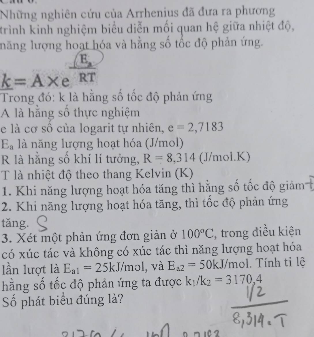 Những nghiên cứu của Arrhenius đã đưa ra phương 
trình kinh nghiệm biểu diễn mối quan hệ giữa nhiệt độ, 
lăng lượng hoạt hóa và hằng số tốc độ phản ứng.
k=A* e^(frac E_a)RT
Trong đó: k là hằng số tốc độ phản ứng 
A là hằng số thực nghiệm 
e là cơ số của logarit tự nhiên, e=2,7183
E_a là năng lượng hoạt hóa (J/mol) 
R là hằng số khí lí tưởng, R=8,314 (J/mol. K) 
T là nhiệt độ theo thang Kelvin (K) 
1. Khi năng lượng hoạt hóa tăng thì hằng số tốc độ giảm 
2. Khi năng lượng hoạt hóa tăng, thì tốc độ phản ứng 
tǎng. 
3. Xét một phản ứng đơn giản ở 100°C , trong điều kiện 
có xúc tác và không có xúc tác thì năng lượng hoạt hóa 
lần lượt là E_a1=25kJ/mo , và E_a2=50kJ/mol. Tính tỉ lệ 
hằng số tốc độ phản ứng ta được k_1/k_2=3170,4
Số phát biểu đúng là?