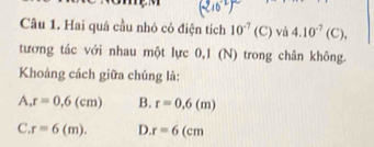 Hai quá cầu nhỏ có điện tích 10^(-7)(C) và 4.10^(-7)(C), 
tương tác với nhau một lực 0,1 (N) trong chân không.
Khoáng cách giữa chúng là:
A r=0,6(cm) B. r=0,6(m)
C. r=6(m). D. r=6 CII