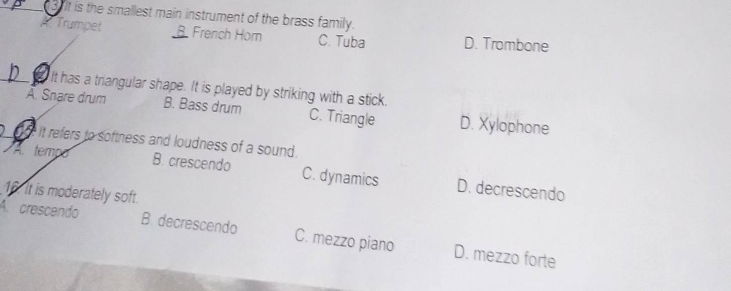 It is the smallest main instrument of the brass family.
Trumpet French Hom C. Tuba D. Trombone
a It has a triangular shape. It is played by striking with a stick.
Ä. Snare drum B. Bass drum C. Triangle D. Xylophone
it refers to softness and loudness of a sound.
A tempo
B. crescendo C. dynamics D. decrescendo
16. it is moderately soft.
A. crescendo B. decrescendo C. mezzo piano D. mezzo forte