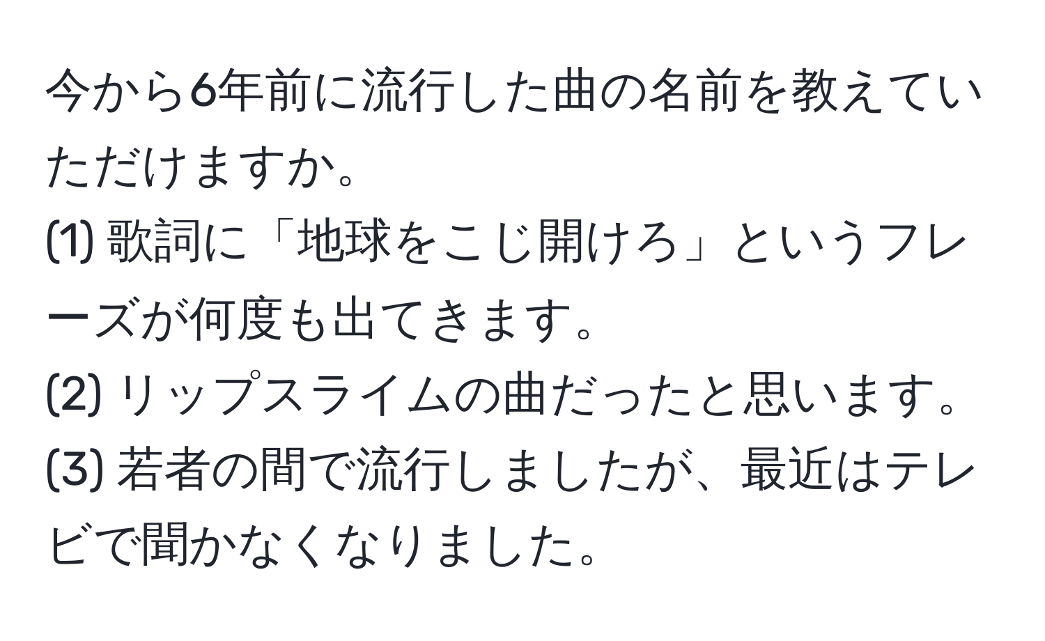 今から6年前に流行した曲の名前を教えていただけますか。  
(1) 歌詞に「地球をこじ開けろ」というフレーズが何度も出てきます。  
(2) リップスライムの曲だったと思います。  
(3) 若者の間で流行しましたが、最近はテレビで聞かなくなりました。