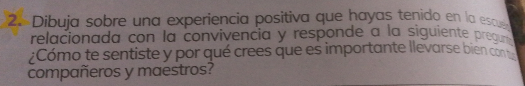 Dibuja sobre una experiencia positiva que hayas tenido en la escueñ 
relacionada con la convivencia y responde a la siguiente preguna 
¿Cómo te sentiste y por qué crees que es importante llevarse bien conts 
compañeros y maestros?