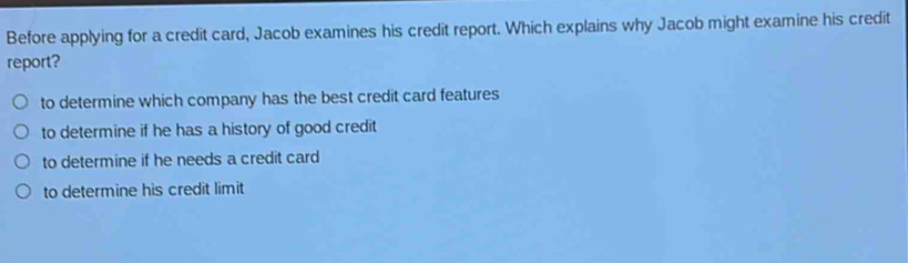 Before applying for a credit card, Jacob examines his credit report. Which explains why Jacob might examine his credit
report?
to determine which company has the best credit card features
to determine if he has a history of good credit
to determine if he needs a credit card
to determine his credit limit