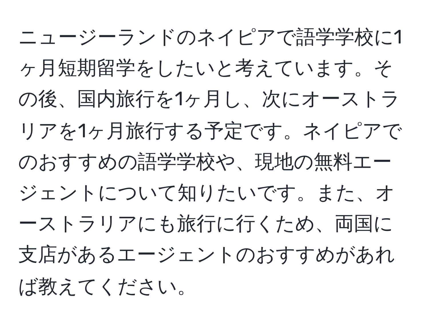 ニュージーランドのネイピアで語学学校に1ヶ月短期留学をしたいと考えています。その後、国内旅行を1ヶ月し、次にオーストラリアを1ヶ月旅行する予定です。ネイピアでのおすすめの語学学校や、現地の無料エージェントについて知りたいです。また、オーストラリアにも旅行に行くため、両国に支店があるエージェントのおすすめがあれば教えてください。