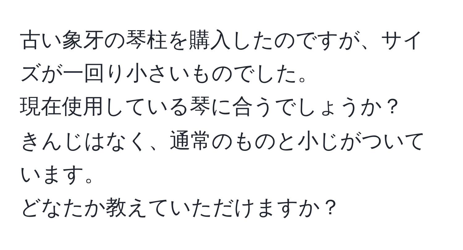 古い象牙の琴柱を購入したのですが、サイズが一回り小さいものでした。  
現在使用している琴に合うでしょうか？  
きんじはなく、通常のものと小じがついています。  
どなたか教えていただけますか？