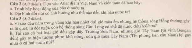 (4,0 điểm). Dựa váo Atlat địa lí Việt Nam và kiến thức đã học hãy: 
a. Trình bày hoạt động của bão ở nước ta. 
b. Địa hình đồi núi có ảnh hưởng như thế nào đến khí hậu nước ta? 
Câu 3 (3,0 điểm). 
a. Vì sao đều nằm trong vùng khí hậu nhiệt đới gió mùa ẩm nhưng hệ thống sông Hồng thường gây 
ra lũ quét, lũ đột ngột, còn hệ thống sông Cửu Long có chế độ nước điều hoà hơn? 
b. Tại sao cả hai loại gió đều gặp dãy Trường Sơn Nam, nhưng gió Tây Nam (từ vịnh Bengan 
đến) gây ra hiện tượng phơn khô nóng, còn gió mùa Tây Nam (Tín phong bán cầu Nam) lại gây 
mưa ở cả hai sườn núi?