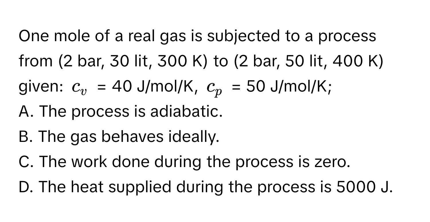 One mole of a real gas is subjected to a process from (2 bar, 30 lit, 300 K) to (2 bar, 50 lit, 400 K) given: $c_v$ = 40 J/mol/K, $c_p$ = 50 J/mol/K;

A. The process is adiabatic.
B. The gas behaves ideally.
C. The work done during the process is zero.
D. The heat supplied during the process is 5000 J.