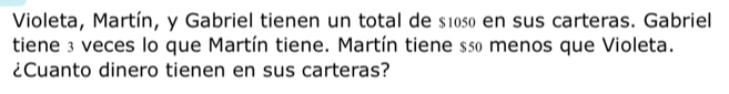 Violeta, Martín, y Gabriel tienen un total de $1050 en sus carteras. Gabriel 
tiene 3 veces lo que Martín tiene. Martín tiene sã0 menos que Violeta. 
¿Cuanto dinero tienen en sus carteras?