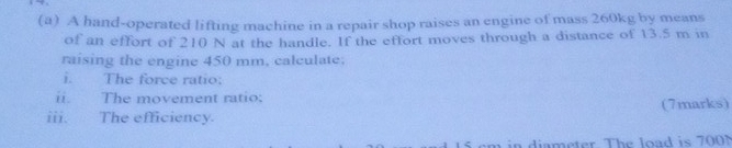 A hand-operated lifting machine in a repair shop raises an engine of mass 260kg by means 
of an effort of 210 N at the handle. If the effort moves through a distance of 13.5 m in 
raising the engine 450 mm, calculate. 
i. The force ratio: 
ii. The movement ratio: 
iii. The efficiency. (7marks) 
diameter The load is 700N