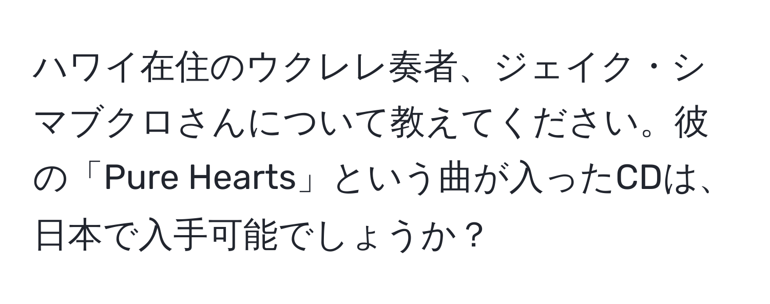 ハワイ在住のウクレレ奏者、ジェイク・シマブクロさんについて教えてください。彼の「Pure Hearts」という曲が入ったCDは、日本で入手可能でしょうか？