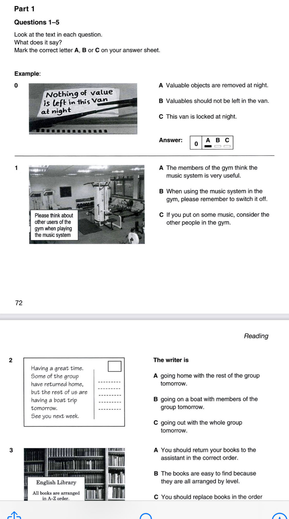 Look at the text in each question.
What does it say?
Mark the correct letter A, B or C on your answer sheet.
Example:
0A Valuable objects are removed at night.
B Valuables should not be left in the van.
C This van is locked at night.
Answer: 0 A
1 A The members of the gym think the
music system is very useful.
B When using the music system in the
gym, please remember to switch it off.
C If you put on some music, consider the
other people in the gym.
72
Reading
2 The writer is
Having a great time.
_
Some of the group A going home with the rest of the group
_
have returned home, tomorrow.
_
but the rest of us are
having a boat trip _B going on a boat with members of the
tomorrow. _group tomorrow.
See you next week.
C going out with the whole group
tomorrow.
3A You should return your books to the
assistant in the correct order.
B The books are easy to find because
they are all arranged by level.
C You should replace books in the order