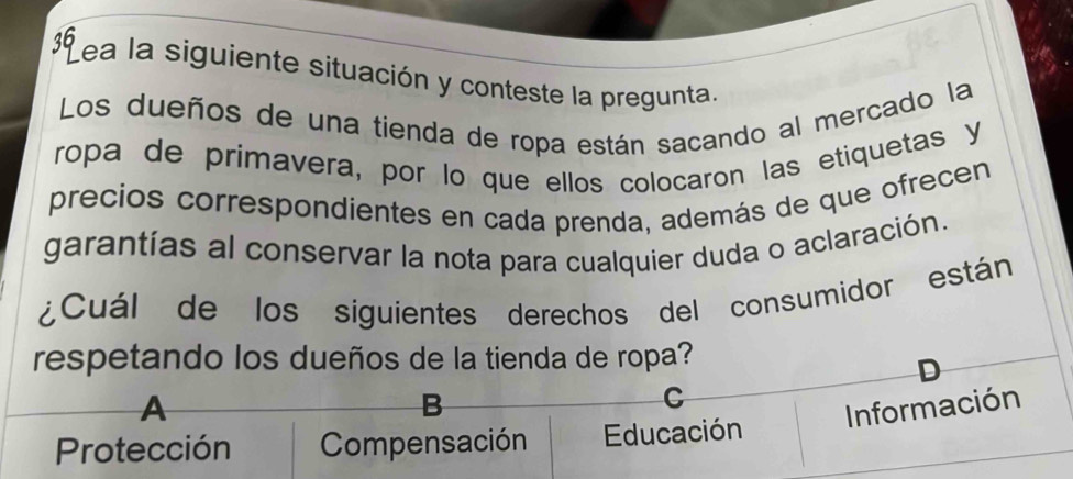 1ea la siguiente situación y conteste la pregunta.
Los dueños de una tienda de ropa están sacando al mercado la
ropa de primavera, por lo que ellos colocaron las etiquetas y
precios correspondientes en cada prenda, además de que ofrecen
garantías al conservar la nota para cualquier duda o aclaración.
¿Cuál de los siguientes derechos del consumidor están
respetando los dueños de la tienda de ropa?
D
A
B
C
Información
Protección Compensación Educación