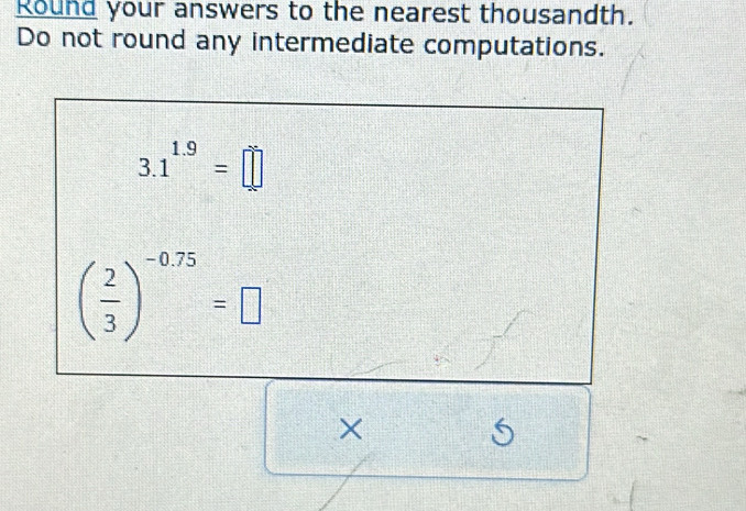 Round your answers to the nearest thousandth. 
Do not round any intermediate computations.
3.1^(1.9)=□
( 2/3 )^-0.75=□
× 
6