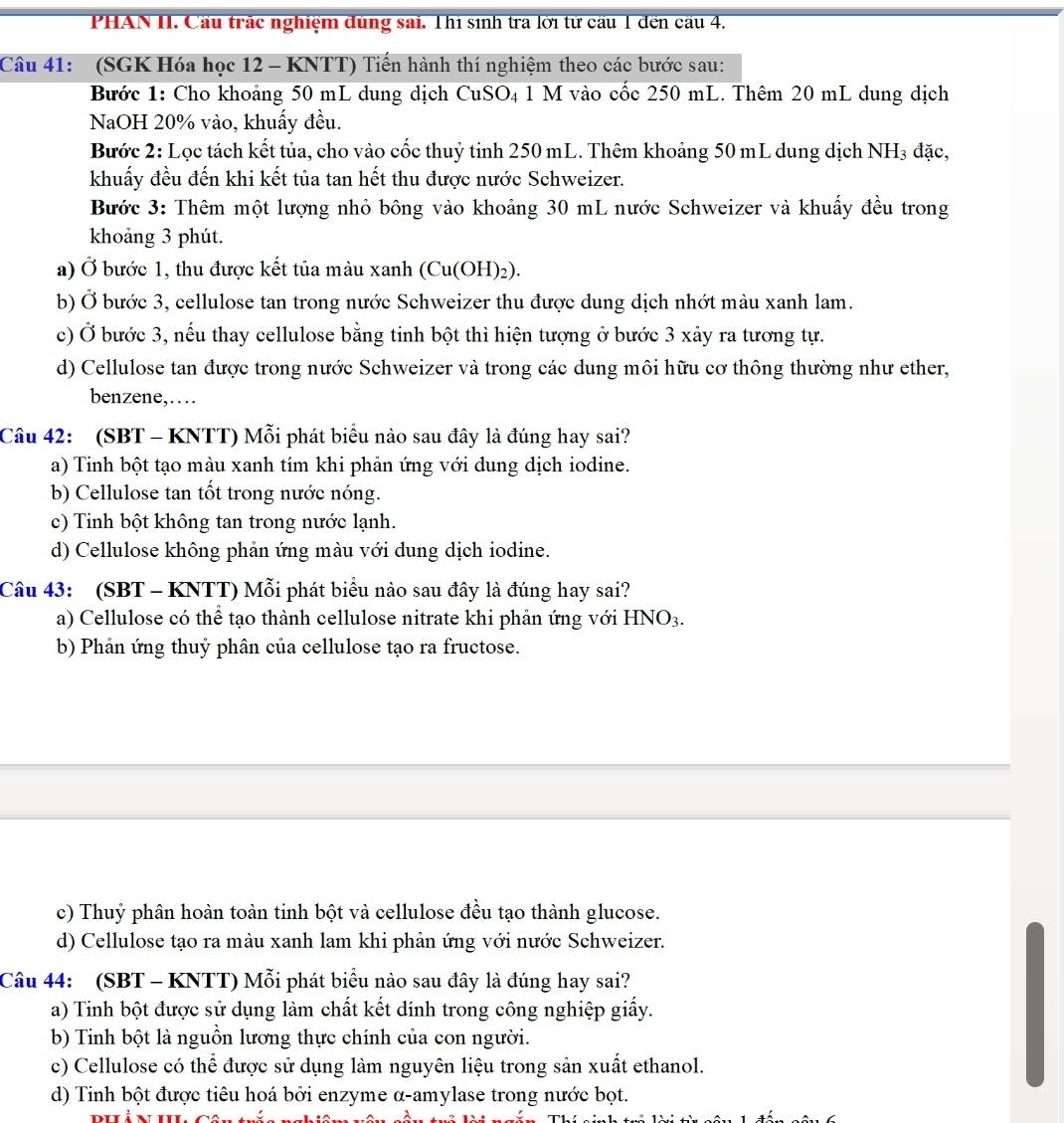 PHAN II. Cầu trác nghiệm đùng sai. Thí sinh tra lời tử cầu 1 đến cầu 4.
Câu 41: (SGK Hóa học 12 - KNTT) Tiến hành thí nghiệm theo các bước sau:
Bước 1: Cho khoảng 50 mL dung dịch CuSO₄ 1 M vào cốc 250 mL. Thêm 20 mL dung dịch
NaOH 20% vào, khuẩy đều.
Bước 2: Lọc tách kết tủa, cho vào cốc thuỷ tinh 250 mL. Thêm khoảng 50 mL dung dịch NH₃ đặc,
khuấy đều đến khi kết tủa tan hết thu được nước Schweizer.
Bước 3: Thêm một lượng nhỏ bông vào khoảng 30 mL nước Schweizer và khuấy đều trong
khoảng 3 phút.
a) Ở bước 1, thu được kết tủa màu xanh (Cu(OH)₂).
b) Ở bước 3, cellulose tan trong nước Schweizer thu được dung dịch nhớt màu xanh lam.
c) Ở bước 3, nếu thay cellulose bằng tinh bột thì hiện tượng ở bước 3 xảy ra tương tự.
d) Cellulose tan được trong nước Schweizer và trong các dung môi hữu cơ thông thường như ether,
benzene,…
Câu 42: (SBT - KNTT) Mỗi phát biểu nào sau đây là đúng hay sai?
a) Tinh bột tạo màu xanh tím khi phản ứng với dung dịch iodine.
b) Cellulose tan tốt trong nước nóng.
c) Tinh bột không tan trong nước lạnh.
d) Cellulose không phản ứng màu với dung dịch iodine.
Câu 43: (SBT - KNTT) Mỗi phát biểu nào sau đây là đúng hay sai?
a) Cellulose có thể tạo thành cellulose nitrate khi phản ứng với HN O3.
b) Phản ứng thuỷ phân của cellulose tạo ra fructose.
c) Thuỷ phân hoàn toàn tinh bột và cellulose đều tạo thành glucose.
d) Cellulose tạo ra màu xanh lam khi phân ứng với nước Schweizer.
Câu 44: (SBT - KNTT) Mỗi phát biểu nào sau đây là đúng hay sai?
a) Tinh bột được sử dụng làm chất kết dính trong công nghiệp giấy.
b) Tinh bột là nguồn lương thực chính của con người.
c) Cellulose có thể được sử dụng làm nguyên liệu trong sản xuất ethanol.
d) Tinh bột được tiêu hoá bởi enzyme α-amylase trong nước bọt.