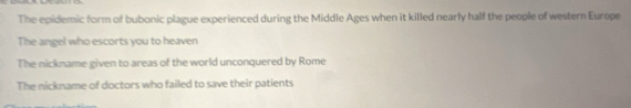 The epidemic form of bubonic plague experienced during the Middle Ages when it killed nearly half the people of western Europe
The angel who escorts you to heaven
The nickname given to areas of the world unconquered by Rome
The nickname of doctors who failed to save their patients