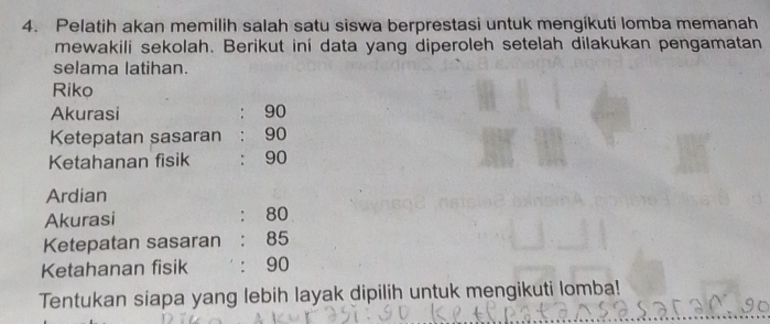 Pelatih akan memilih salah satu siswa berprestasi untuk mengikuti lomba memanah 
mewakili sekolah. Berikut ini data yang diperoleh setelah dilakukan pengamatan 
selama latihan. 
Riko 
Akurasi : 90
Ketepatan sasaran: 90
Ketahanan fisik : 90
Ardian 
Akurasi : 80
Ketepatan sasaran : 85
Ketahanan fisik ' : 90
Tentukan siapa yang lebih layak dipilih untuk mengikuti lomba!