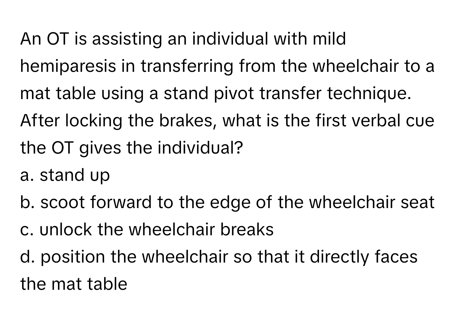 An OT is assisting an individual with mild hemiparesis in transferring from the wheelchair to a mat table using a stand pivot transfer technique. After locking the brakes, what is the first verbal cue the OT gives the individual?

a. stand up 
b. scoot forward to the edge of the wheelchair seat 
c. unlock the wheelchair breaks 
d. position the wheelchair so that it directly faces the mat table