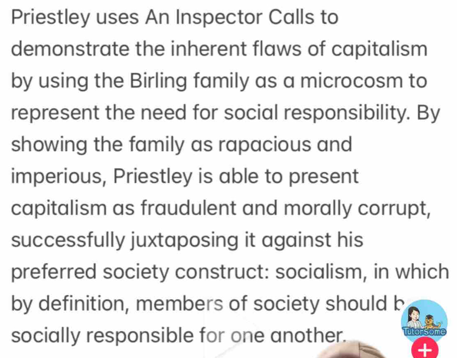 Priestley uses An Inspector Calls to 
demonstrate the inherent flaws of capitalism 
by using the Birling family as a microcosm to 
represent the need for social responsibility. By 
showing the family as rapacious and 
imperious, Priestley is able to present 
capitalism as fraudulent and morally corrupt, 
successfully juxtaposing it against his 
preferred society construct: socialism, in which 
by definition, members of society should b 
socially responsible for one another. Tutorsome 
t