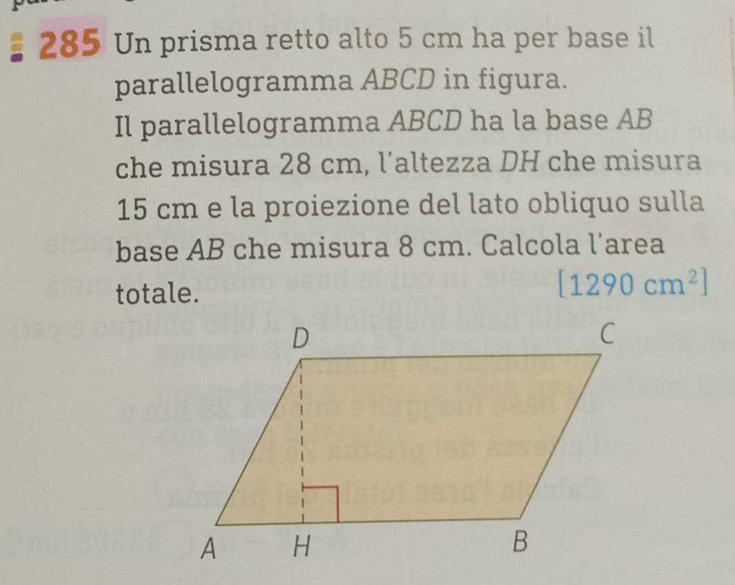 285 Un prisma retto alto 5 cm ha per base il 
parallelogramma ABCD in figura. 
Il parallelogramma ABCD ha la base AB
che misura 28 cm, l’altezza DH che misura
15 cm e la proiezione del lato obliquo sulla 
base AB che misura 8 cm. Calcola l’area 
totale.
[1290cm^2]