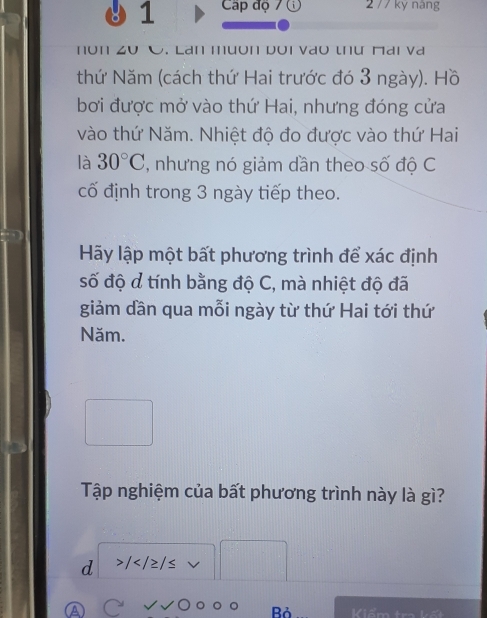 Cập độ 7 2 77 ky nàng 
. Lan muón Dʊi vao thư Mai va 
thứ Năm (cách thứ Hai trước đó 3 ngày). Hồ 
bơi được mở vào thứ Hai, nhưng đóng cửa 
vào thứ Năm. Nhiệt độ đo được vào thứ Hai 
là 30°C , nhưng nó giảm dần theo số độ C 
cố định trong 3 ngày tiếp theo. 
Hãy lập một bất phương trình để xác định 
số độ d tính bằng độ C, mà nhiệt độ đã 
giảm dần qua mỗi ngày từ thứ Hai tới thứ 
Năm. 
Tập nghiệm của bất phương trình này là gì? 
d / v 
Bỏ Kiểm tra kết