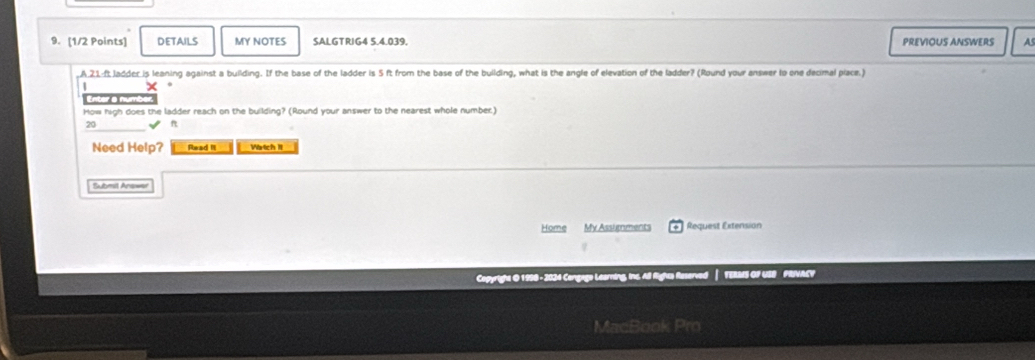 DETAILS MY NOTES SALGTRIG4 5.4.039. PREVIOUS ANSWERS as 
,A. 21:ft Jadder is leaning against a building. If the base of the ladder is 5 ft from the base of the building, what is the angle of elevation of the ladder? (Round your answer to one decimal piace.) 
f e a nt 
How high does the ladder reach on the building? (Round your answer to the nearest whole number)
20 ✔ n 
Need Help? Read I Wartich II 
Submit Anawer 
Home My Assignments * Request Extension 
Copyright O 1990 - 2024 Congago Learning, Inc. All Rights Reserved — TERMS OF USB FRIVAEY 
MacBook Pro