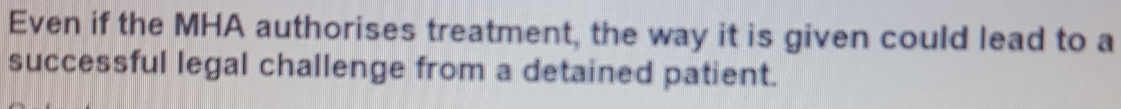 Even if the MHA authorises treatment, the way it is given could lead to a 
successful legal challenge from a detained patient.