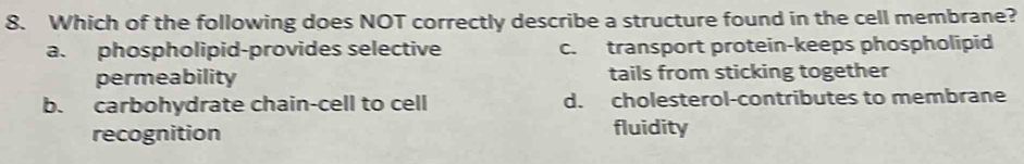 Which of the following does NOT correctly describe a structure found in the cell membrane?
a. phospholipid-provides selective c. transport protein-keeps phospholipid
permeability tails from sticking together
b. carbohydrate chain-cell to cell d. cholesterol-contributes to membrane
recognition fluidity