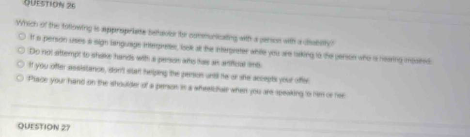 Which of the following is appropriate behavier for communicating with a person with a dsability?
f a persion uses a sign language interpretter, iask at the interpreter white you are talking to the person who is hearing impaired.
Do not attempt to shake hands with a perian whs hais an artiffcial imt
If you offer assistance, don't star helping the person until he or she accepts your offer.
Place your hand on the shoulder of a person in a wheelchair when you are speaking to him or her
QUESTION 27