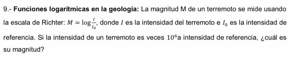 9.- Funciones logarítmicas en la geología: La magnitud M de un terremoto se mide usando 
la escala de Richter: M=log frac II_0 , donde / es la intensidad del terremoto e I_0 es la intensidad de 
referencia. Si la intensidad de un terremoto es veces 10^6a intensidad de referencia, ¿cuál es 
su magnitud?