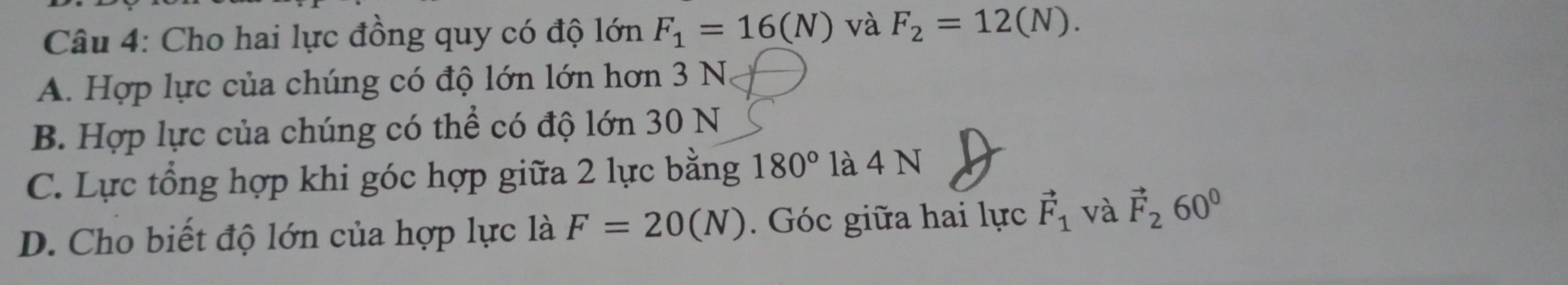 Cho hai lực đồng quy có độ lớn F_1=16(N) và F_2=12(N).
A. Hợp lực của chúng có độ lớn lớn hơn 3 N
B. Hợp lực của chúng có thể có độ lớn 30 N
C. Lực tổng hợp khi góc hợp giữa 2 lực bằng 180° là 4 N
D. Cho biết độ lớn của hợp lực là F=20(N). Góc giữa hai lực vector F_1 và vector F_260°