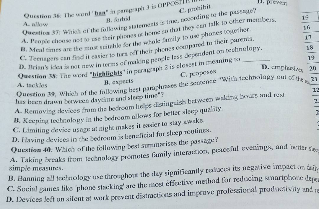 C. prohibit
Question 36: The word "ban" in paragraph 3 is OPPOSIT P '
D. prevent
B. forbid
Question 37: Which of the following statements is true, according to the passage?
A. allow
16
A. People choose not to use their phones at home so that they can talk to other members. 15
17
B. Meal times are the most suitable for the whole family to use phones together.
C. Teenagers can find it easier to turn off their phones compared to their parents.
D. Brian's idea is not new in terms of making people less dependent on technology
18
D. emphasizes 20
Question 38: The word "highlights" in paragraph 2 is closest in meaning to_
19
A. tackles
B. expects C. proposes
Question 39, Which of the following best paraphrases the sentence "With technology out of the r 21
has been drawn between daytime and sleep time"? 22
2
A. Removing devices from the bedroom helps distinguish between waking hours and rest.
B. Keeping technology in the bedroom allows for better sleep quality.
2
C. Limiting device usage at night makes it easier to stay awake.
D. Having devices in the bedroom is beneficial for sleep routines.
Question 40: Which of the following best summarises the passage?
A. Taking breaks from technology promotes family interaction, peaceful evenings, and better slee
simple measures.
B. Banning all technology use throughout the day significantly reduces its negative impact on daily
C. Social games like 'phone stacking' are the most effective method for reducing smartphone depe
D. Devices left on silent at work prevent distractions and improve professional productivity and re