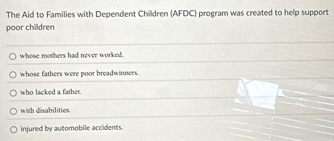 The Aid to Families with Dependent Children (AFDC) program was created to help support
poor children
whose mothers had never worked.
whose fathers were poor breadwinners.
who lacked a father.
with disabilities.
injured by automobile accidents.