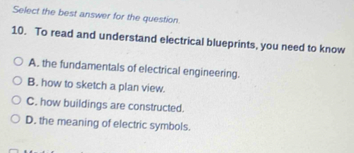 Select the best answer for the question.
10. To read and understand electrical blueprints, you need to know
A. the fundamentals of electrical engineering.
B. how to sketch a plan view.
C. how buildings are constructed.
D. the meaning of electric symbols.