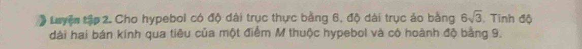 # Luyện tập 2. Cho hypeboi có độ dài trục thực bằng 6, độ dài trục ảo bằng 6sqrt(3) , Tinh độ 
dài hai bán kính qua tiêu của một điểm M thuộc hypebol và có hoành độ bằng 9.