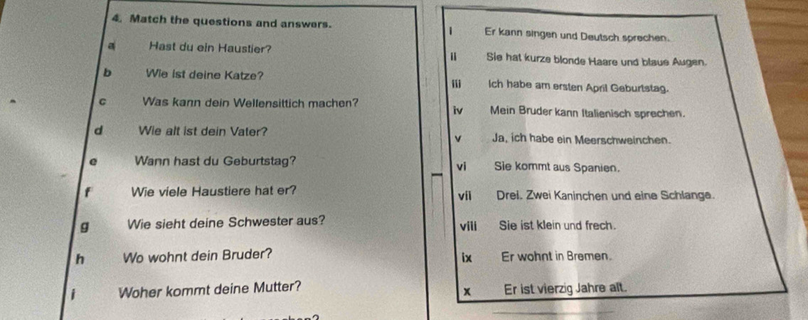 Match the questions and answers. Er kann singen und Deutsch sprechen.
1
a Hast du ein Haustier? Sie hat kurze blonde Haare und blaue Augen.
b Wie ist deine Katze? Ich habe am ersten April Geburtstag.
m
C Was kann dein Wellensittich machen? Mein Bruder kann Italienisch sprechen.
iv
d Wie alt ist dein Vater? Ja, ich habe ein Meerschweinchen.
v
e Wann hast du Geburtstag? Sie kommt aus Spanien.
vi
f Wie viele Haustiere hat er? vii Drei. Zwei Kaninchen und eine Schlange.
g Wie sieht deine Schwester aus? vili Sie ist klein und frech.
h Wo wohnt dein Bruder? Er wohnt in Bremen.
ix
Woher kommt deine Mutter? Er ist vierzig Jahre alt.
x