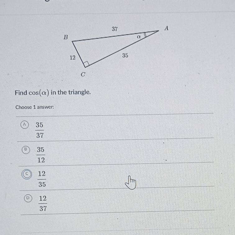 Find cos (alpha ) in the triangle.
Choose 1 answer:
a  35/37 
B  35/12 
a  12/35 
D  12/37 