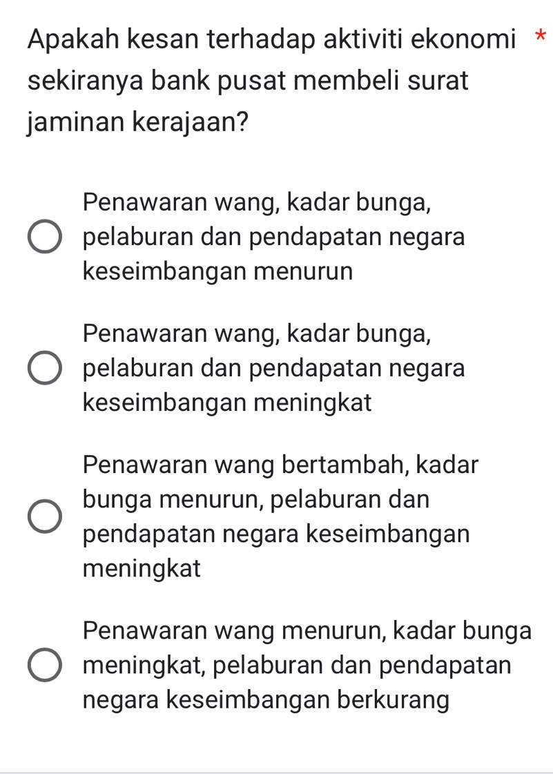 Apakah kesan terhadap aktiviti ekonomi *
sekiranya bank pusat membeli surat
jaminan kerajaan?
Penawaran wang, kadar bunga,
pelaburan dan pendapatan negara
keseimbangan menurun
Penawaran wang, kadar bunga,
pelaburan dan pendapatan negara
keseimbangan meningkat
Penawaran wang bertambah, kadar
bunga menurun, pelaburan dan
pendapatan negara keseimbangan
meningkat
Penawaran wang menurun, kadar bunga
meningkat, pelaburan dan pendapatan
negara keseimbangan berkurang