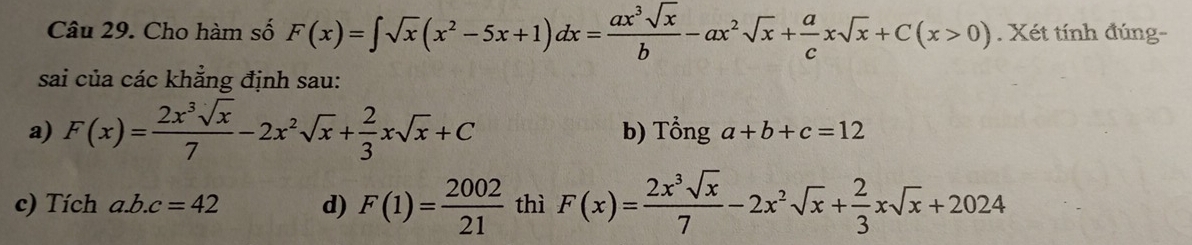 Cho hàm số F(x)=∈t sqrt(x)(x^2-5x+1)dx= ax^3sqrt(x)/b -ax^2sqrt(x)+ a/c xsqrt(x)+C(x>0). Xét tính đúng- 
sai của các khẳng định sau: 
a) F(x)= 2x^3sqrt(x)/7 -2x^2sqrt(x)+ 2/3 xsqrt(x)+C b) Tổng a+b+c=12
c) Tích a. b.c=42 d) F(1)= 2002/21  thì F(x)= 2x^3sqrt(x)/7 -2x^2sqrt(x)+ 2/3 xsqrt(x)+2024