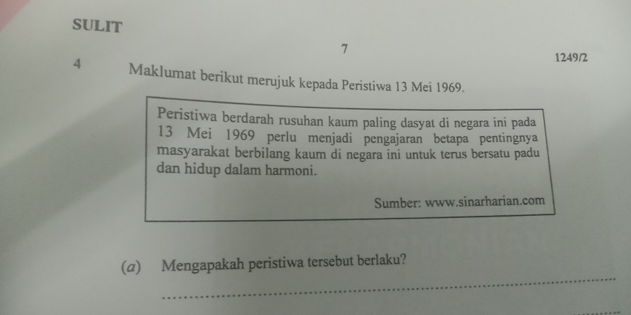 SULIT 
7 
1249/2 
4 Maklumat berikut merujuk kepada Peristiwa 13 Mei 1969. 
Peristiwa berdarah rusuhan kaum paling dasyat di negara ini pada
13 Mei 1969 perlu menjadi pengajaran betapa pentingnya 
masyarakat berbilang kaum di negara ini untuk terus bersatu padu 
dan hidup dalam harmoni. 
Sumber: www.sinarharian.com 
_ 
(a) Mengapakah peristiwa tersebut berlaku?