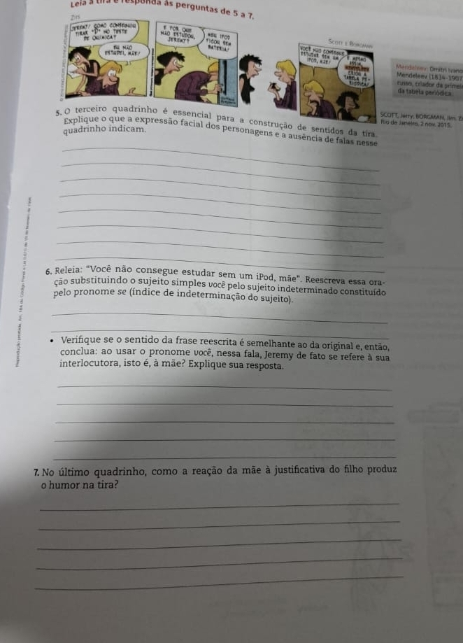 Leia a Uira é respunda as perguntas d 
endelser: Omitrí Nano 
endeleev (1834-1907 
sso, críador da primel a tabela periódica 
erry, BORGMAN, Ilm. Z1 
ução de sentidos da tira. aneiro, 2 nov. 2015. 
quadrinho indicam. 
_ 
al dos personagens e a ausência de falas nesse 
_ 
_ 
_ 
_ 
_ 
_ 
_ 
6. Releia: “Você não consegue estudar sem um iPod, mãe". Reescreva essa ora- 
ção substituindo o sujeito simples você pelo sujeito indeterminado constituído 
pelo pronome se (índice de indeterminação do sujeito). 
_ 
_ 
Verifique se o sentido da frase reescrita é semelhante ao da original e, então, 
conclua: ao usar o pronome você, nessa fala, Jeremy de fato se refere à sua 
interlocutora, isto é, à mãe? Explique sua resposta. 
_ 
_ 
_ 
_ 
_ 
7. No último quadrinho, como a reação da mãe à justificativa do filho produz 
o humor na tira? 
_ 
_ 
_ 
_ 
_