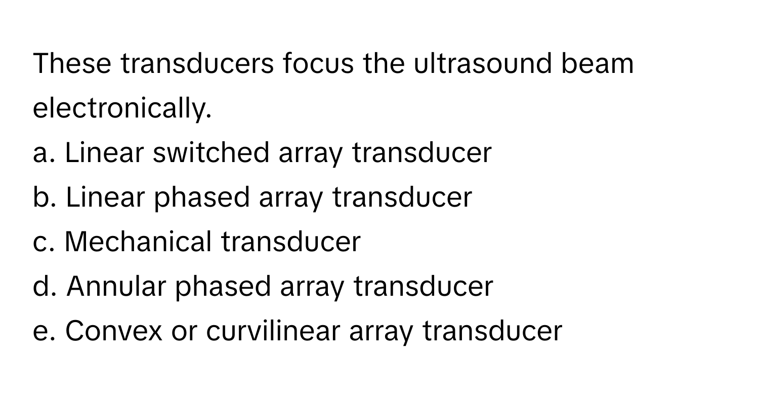 These transducers focus the ultrasound beam electronically. 
a. Linear switched array transducer 
b. Linear phased array transducer 
c. Mechanical transducer 
d. Annular phased array transducer 
e. Convex or curvilinear array transducer